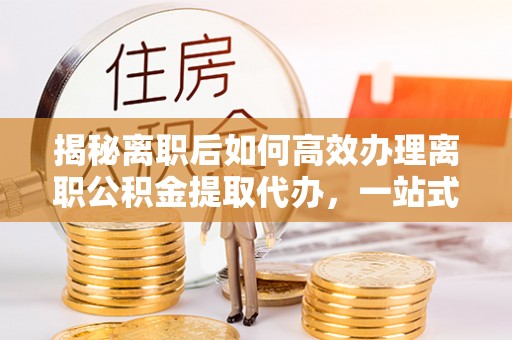 金东揭秘离职后如何高效办理离职公积金提取代办，一站式服务全解析