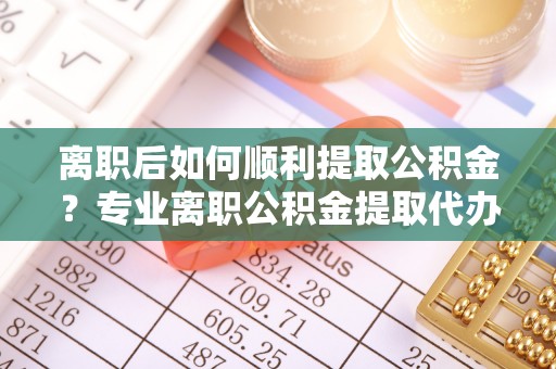 金东离职后如何顺利提取公积金？专业离职公积金提取代办服务指南