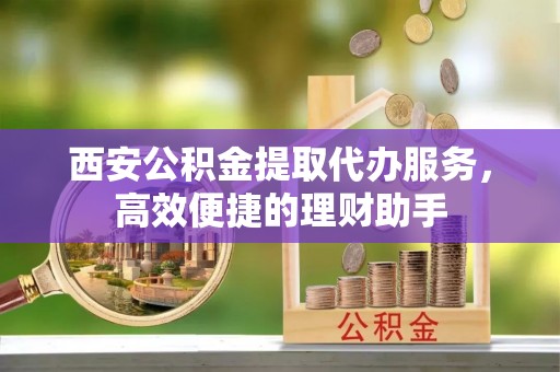 金东西安公积金提取代办服务，高效便捷的理财助手